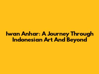 Iwan Anhar: A Journey Through Indonesian Art And Beyond