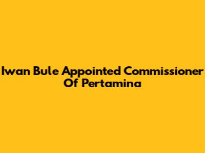 Iwan Bule Appointed Commissioner Of Pertamina