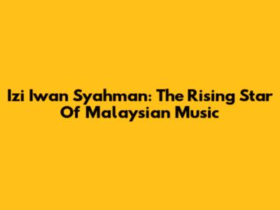 Izi Iwan Syahman: The Rising Star Of Malaysian Music