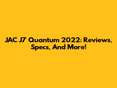 JAC J7 Quantum 2022: Reviews, Specs, And More!