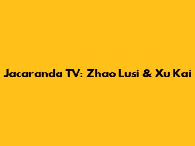 Jacaranda TV: Zhao Lusi & Xu Kai