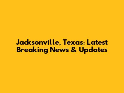 Jacksonville, Texas: Latest Breaking News & Updates