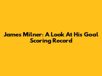 James Milner: A Look At His Goal Scoring Record