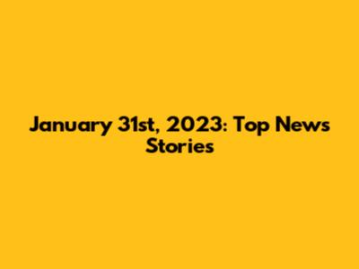 January 31st, 2023: Top News Stories