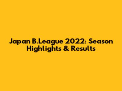 Japan B.League 2022: Season Highlights & Results