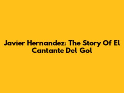Javier Hernandez: The Story Of 'El Cantante Del Gol'
