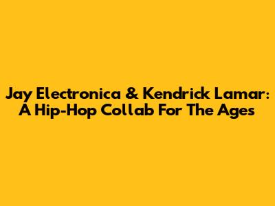 Jay Electronica & Kendrick Lamar: A Hip-Hop Collab For The Ages