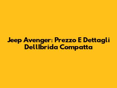 Jeep Avenger: Prezzo E Dettagli Dell'Ibrida Compatta
