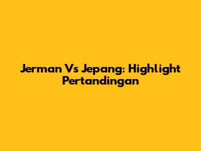 Jerman Vs Jepang: Highlight Pertandingan