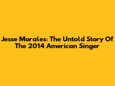 Jesse Morales: The Untold Story Of The 2014 American Singer