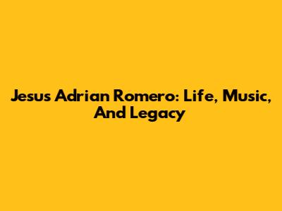 Jesus Adrian Romero: Life, Music, And Legacy