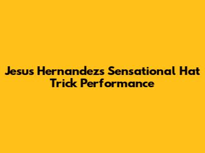 Jesus Hernandez's Sensational Hat Trick Performance