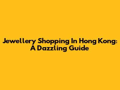 Jewellery Shopping In Hong Kong: A Dazzling Guide