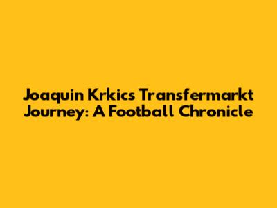 Joaquin Krkic's Transfermarkt Journey: A Football Chronicle