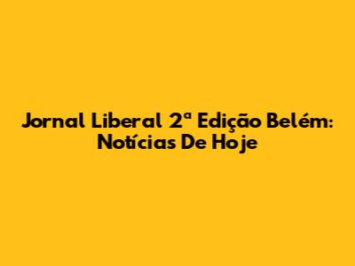 Jornal Liberal 2ª Edição Belém: Notícias De Hoje
