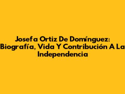 Josefa Ortiz De Domínguez: Biografía, Vida Y Contribución A La Independencia