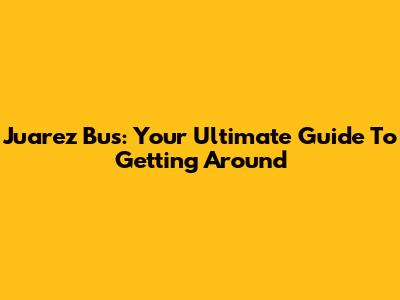 Juarez Bus: Your Ultimate Guide To Getting Around