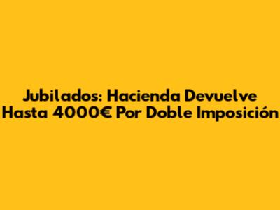 Jubilados: Hacienda Devuelve Hasta 4000€ Por Doble Imposición