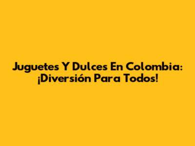 Juguetes Y Dulces En Colombia: ¡Diversión Para Todos!
