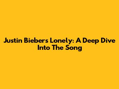Justin Bieber's 'Lonely': A Deep Dive Into The Song