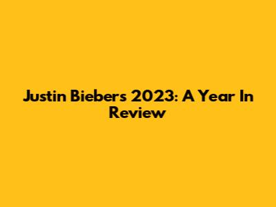 Justin Bieber's 2023: A Year In Review