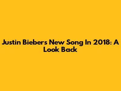 Justin Bieber's New Song In 2018: A Look Back