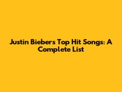 Justin Bieber's Top Hit Songs: A Complete List