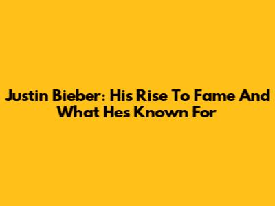 Justin Bieber: His Rise To Fame And What He's Known For