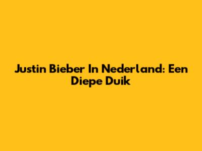Justin Bieber In Nederland: Een Diepe Duik