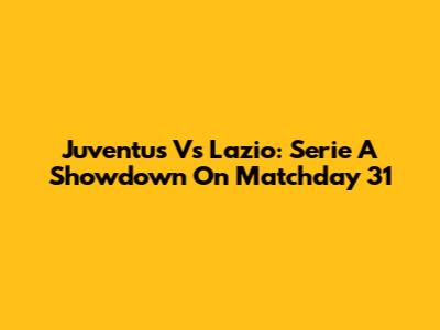Juventus Vs Lazio: Serie A Showdown On Matchday 31