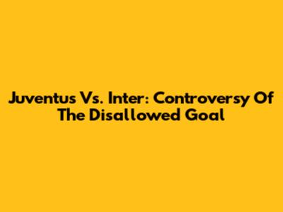 Juventus Vs. Inter: Controversy Of The Disallowed Goal