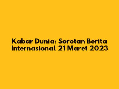 Kabar Dunia: Sorotan Berita Internasional 21 Maret 2023
