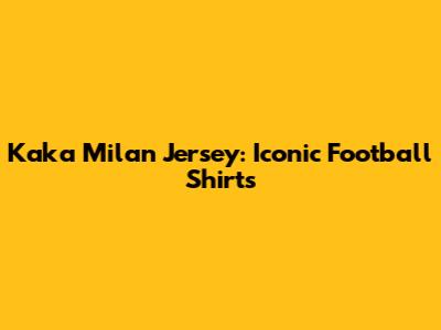 Kaka Milan Jersey: Iconic Football Shirts