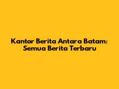 Kantor Berita Antara Batam: Semua Berita Terbaru