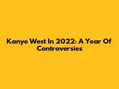 Kanye West In 2022: A Year Of Controversies