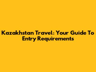 Kazakhstan Travel: Your Guide To Entry Requirements