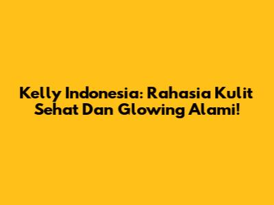 Kelly Indonesia: Rahasia Kulit Sehat Dan Glowing Alami!