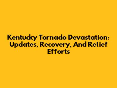 Kentucky Tornado Devastation: Updates, Recovery, And Relief Efforts