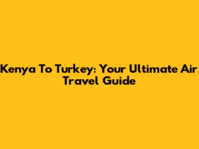 Kenya To Turkey: Your Ultimate Air Travel Guide