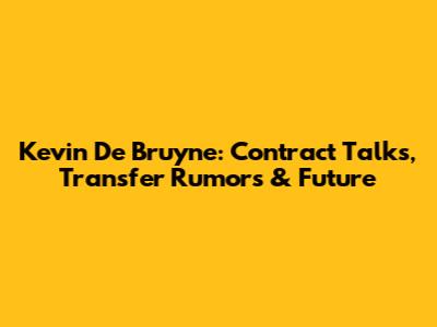 Kevin De Bruyne: Contract Talks, Transfer Rumors & Future