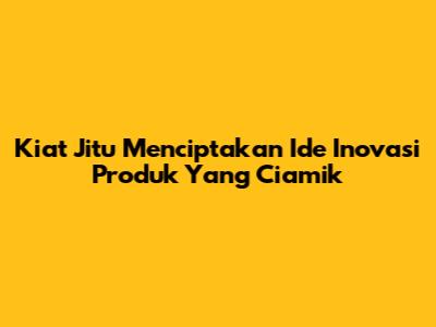 Kiat Jitu Menciptakan Ide Inovasi Produk Yang Ciamik