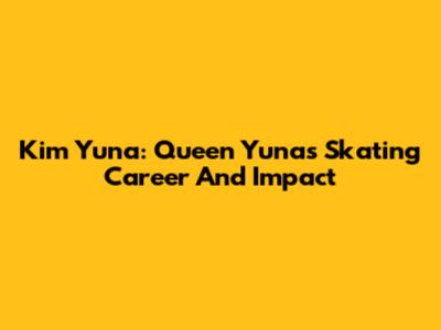 Kim Yuna: Queen Yuna's Skating Career And Impact