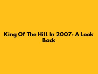 King Of The Hill In 2007: A Look Back