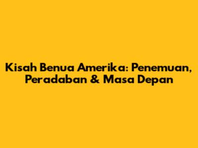 Kisah Benua Amerika: Penemuan, Peradaban & Masa Depan