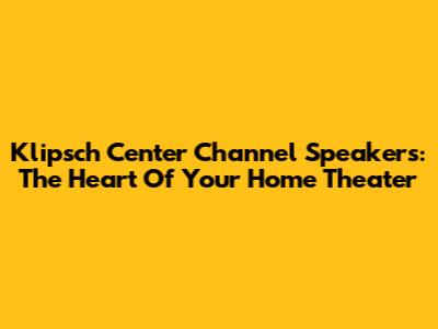 Klipsch Center Channel Speakers: The Heart Of Your Home Theater