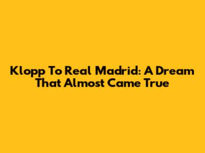 Klopp To Real Madrid: A Dream That Almost Came True