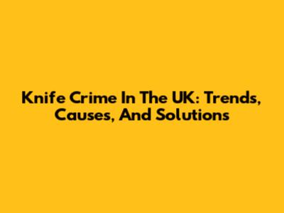 Knife Crime In The UK: Trends, Causes, And Solutions