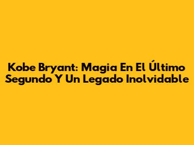 Kobe Bryant: Magia En El Último Segundo Y Un Legado Inolvidable