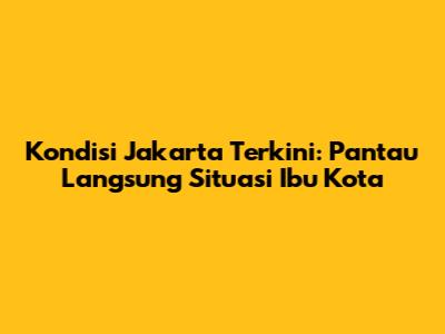 Kondisi Jakarta Terkini: Pantau Langsung Situasi Ibu Kota