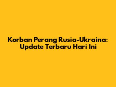 Korban Perang Rusia-Ukraina: Update Terbaru Hari Ini